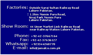 Text Box:           Factories: Outside Sarai Sultan Railway Road 		     Lahore Pakistan.		  : 1.5km Momin Pura Road,		     Siraj Park Momin Pura 		     Lahore Pakistan.Show Room: 44 Umer Market Link Railway Road 		      near Railway Station Lahore Pakistan.          Phone: +92-42-37667164              Fax: +92-42-37636127   Whatsapp:  +923344260770	E-mail: info@jamalco.com.pk
