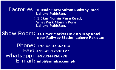 Text Box:           Factories: Outside Sarai Sultan Railway Road 		     Lahore Pakistan.		  : 1.5km Momin Pura Road,		     Siraj Park Momin Pura 		     Lahore Pakistan.Show Room: 44 Umer Market Link Railway Road 		      near Railway Station Lahore Pakistan.         Phone: +92-42-37667164             Fax: +92-42-37636127  Whatsapp:  +923344260770	E-mail: info@jamalco.com.pk